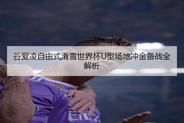 谷爱凌自由式滑雪世界杯U型场地冲金备战全解析