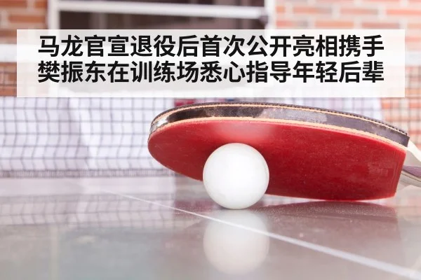 马龙官宣退役后首次公开亮相携手樊振东在训练场悉心指导年轻后辈